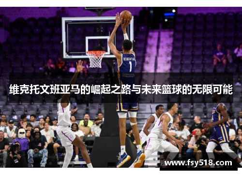 维克托文班亚马的崛起之路与未来篮球的无限可能